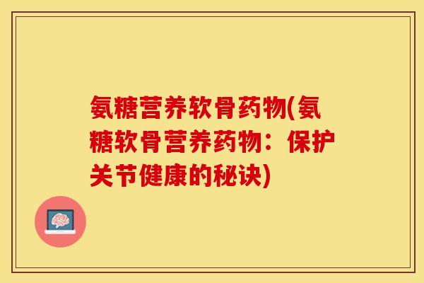 氨糖营养软骨药物(氨糖软骨营养药物：保护关节健康的秘诀)-第1张图片-关节保镖