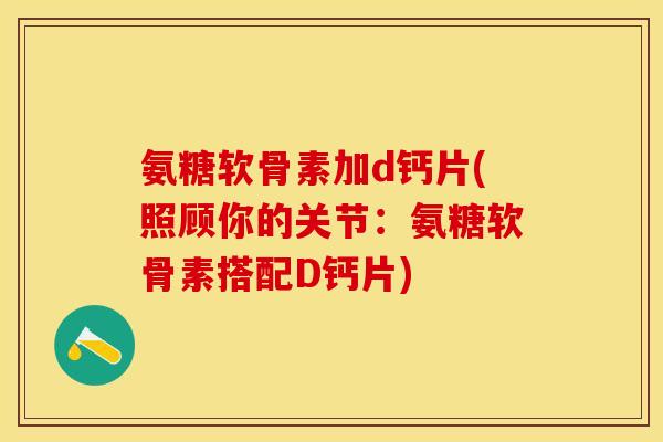 氨糖软骨素加d钙片(照顾你的关节：氨糖软骨素搭配D钙片)-第1张图片-关节保镖