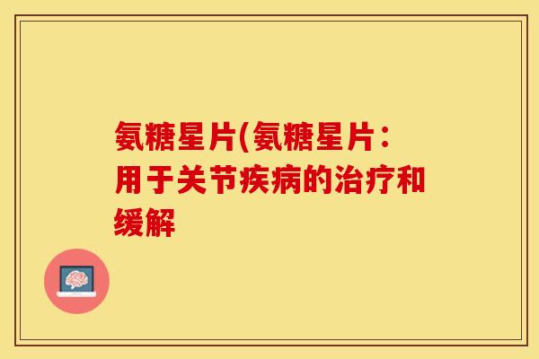 氨糖星片(氨糖星片：用于关节疾病的治疗和缓解-第1张图片-关节保镖