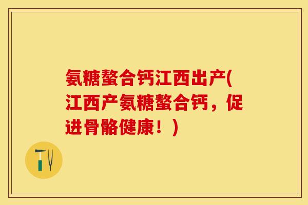 氨糖螯合钙江西出产(江西产氨糖螯合钙，促进骨骼健康！)-第1张图片-关节保镖
