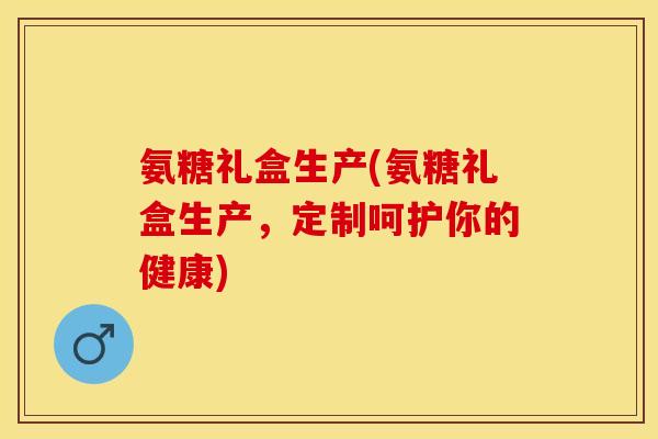 氨糖礼盒生产(氨糖礼盒生产，定制呵护你的健康)-第1张图片-关节保镖