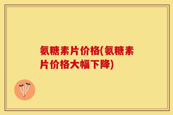 氨糖素片价格(氨糖素片价格大幅下降)-第1张图片-关节保镖