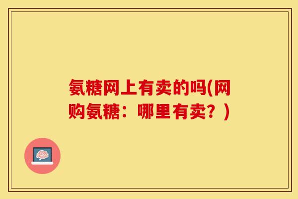 氨糖网上有卖的吗(网购氨糖：哪里有卖？)-第1张图片-关节保镖