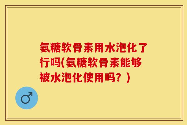 氨糖软骨素用水泡化了行吗(氨糖软骨素能够被水泡化使用吗？)-第1张图片-关节保镖