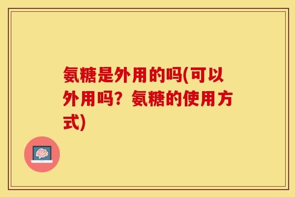 氨糖是外用的吗(可以外用吗？氨糖的使用方式)-第1张图片-关节保镖