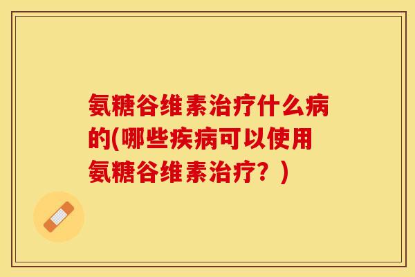 氨糖谷维素治疗什么病的(哪些疾病可以使用氨糖谷维素治疗？)-第1张图片-关节保镖