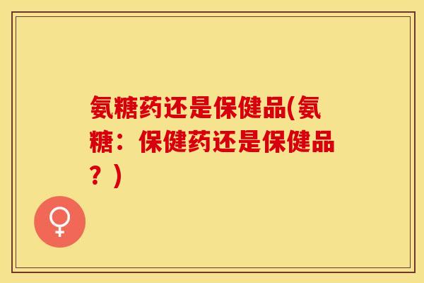 氨糖药还是保健品(氨糖：保健药还是保健品？)-第1张图片-关节保镖