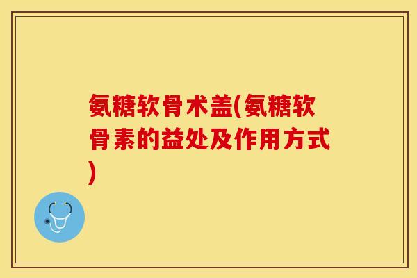 氨糖软骨术盖(氨糖软骨素的益处及作用方式)-第1张图片-关节保镖