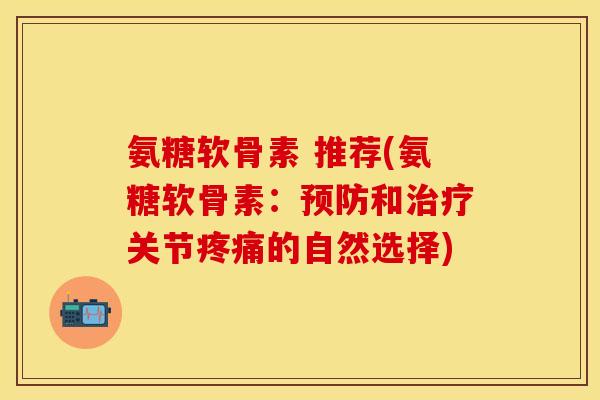 氨糖软骨素 推荐(氨糖软骨素：预防和治疗关节疼痛的自然选择)-第1张图片-关节保镖