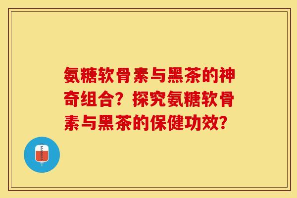 氨糖软骨素与黑茶的神奇组合？探究氨糖软骨素与黑茶的保健功效？-第1张图片-关节保镖
