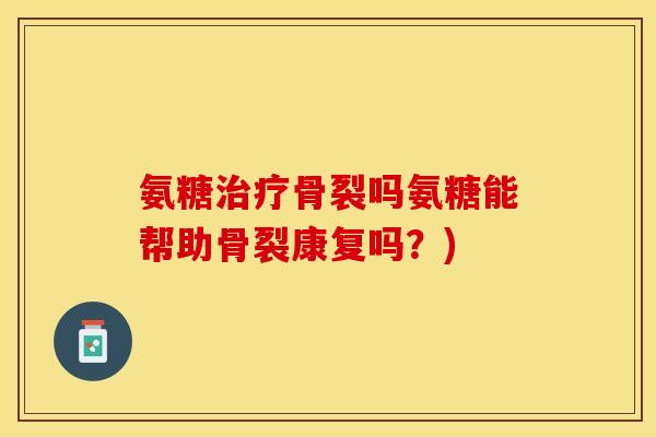 氨糖治疗骨裂吗氨糖能帮助骨裂康复吗？)-第1张图片-关节保镖
