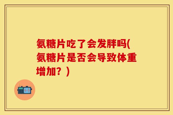 氨糖片吃了会发胖吗(氨糖片是否会导致体重增加？)-第1张图片-关节保镖