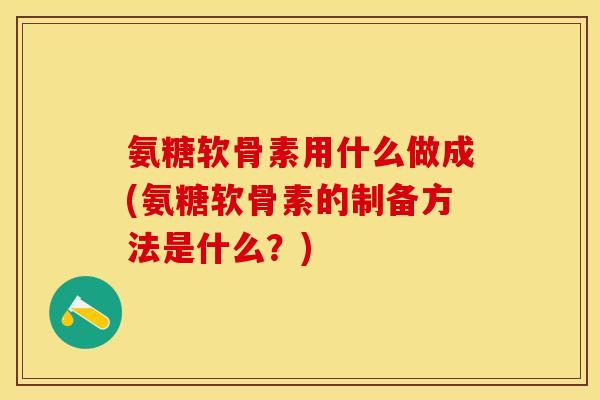 氨糖软骨素用什么做成(氨糖软骨素的制备方法是什么？)-第1张图片-关节保镖