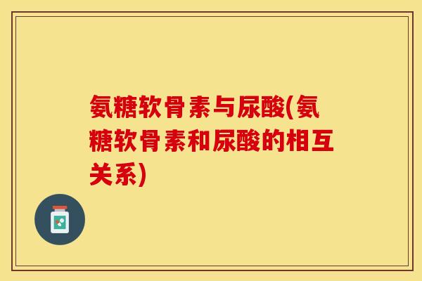 氨糖软骨素与尿酸(氨糖软骨素和尿酸的相互关系)-第1张图片-关节保镖