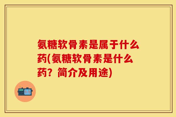 氨糖软骨素是属于什么药(氨糖软骨素是什么药？简介及用途)-第1张图片-关节保镖