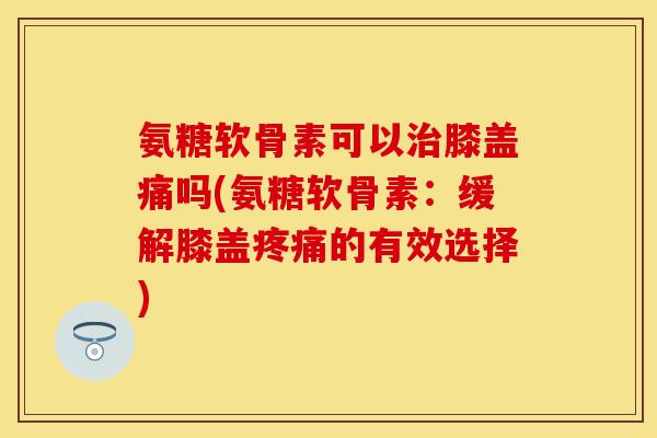 氨糖软骨素可以治膝盖痛吗(氨糖软骨素：缓解膝盖疼痛的有效选择)-第1张图片-关节保镖