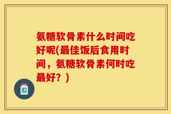 氨糖软骨素什么时间吃好呢(最佳饭后食用时间，氨糖软骨素何时吃最好？)-第1张图片-关节保镖
