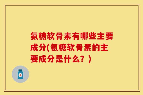 氨糖软骨素有哪些主要成分(氨糖软骨素的主要成分是什么？)-第1张图片-关节保镖