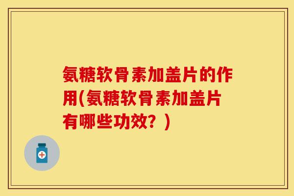氨糖软骨素加盖片的作用(氨糖软骨素加盖片有哪些功效？)-第1张图片-关节保镖