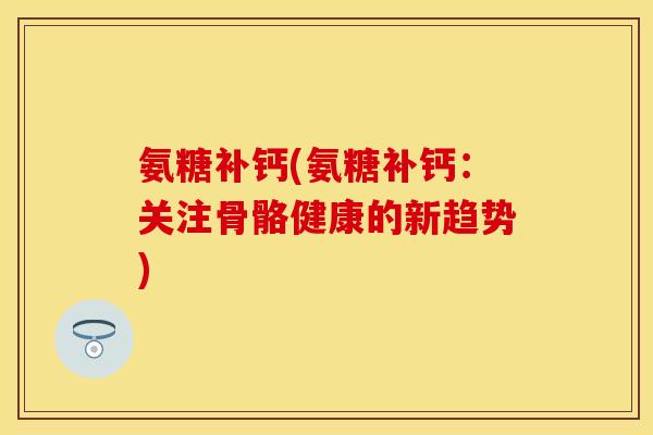 氨糖补钙(氨糖补钙：关注骨骼健康的新趋势)-第1张图片-关节保镖