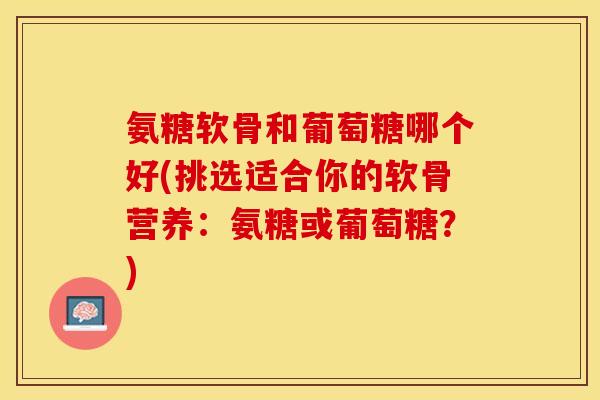 氨糖软骨和葡萄糖哪个好(挑选适合你的软骨营养：氨糖或葡萄糖？)-第1张图片-关节保镖