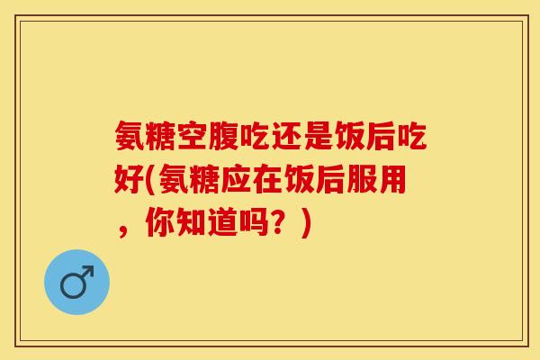 氨糖空腹吃还是饭后吃好(氨糖应在饭后服用，你知道吗？)-第1张图片-关节保镖