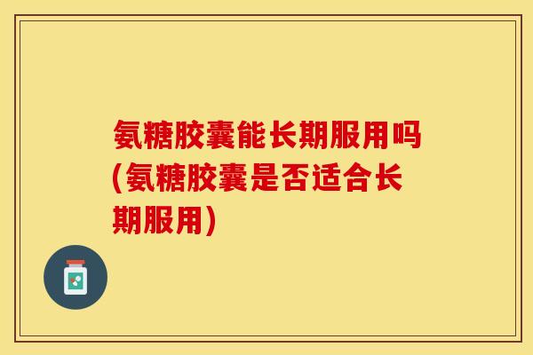 氨糖胶囊能长期服用吗(氨糖胶囊是否适合长期服用)-第1张图片-关节保镖