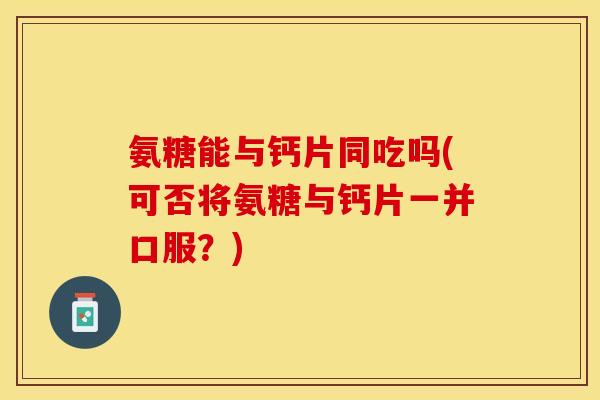 氨糖能与钙片同吃吗(可否将氨糖与钙片一并口服？)-第1张图片-关节保镖