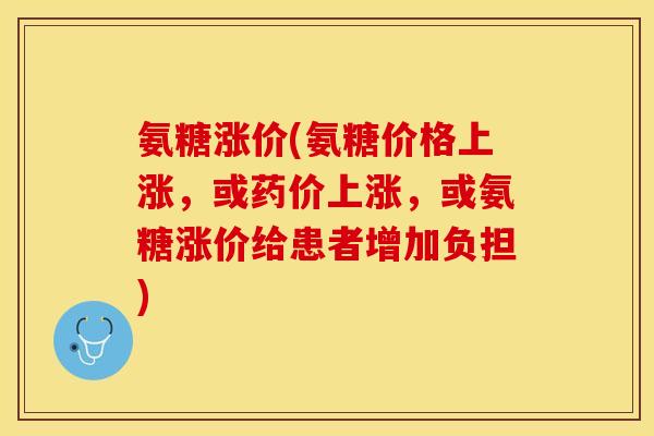 氨糖涨价(氨糖价格上涨，或药价上涨，或氨糖涨价给患者增加负担)-第1张图片-关节保镖
