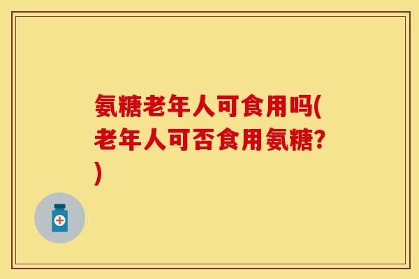 氨糖老年人可食用吗(老年人可否食用氨糖？)-第1张图片-关节保镖