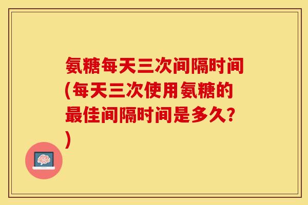 氨糖每天三次间隔时间(每天三次使用氨糖的最佳间隔时间是多久？)-第1张图片-关节保镖