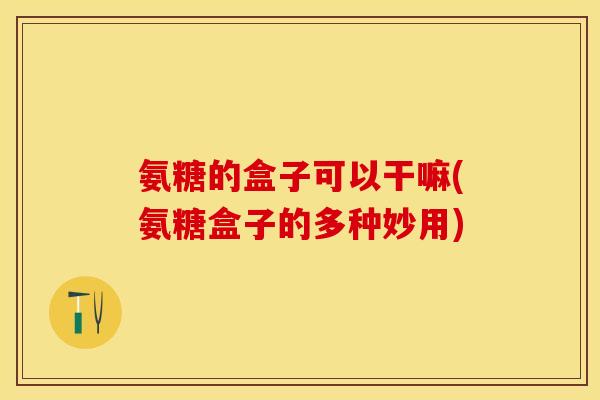 氨糖的盒子可以干嘛(氨糖盒子的多种妙用)-第1张图片-关节保镖