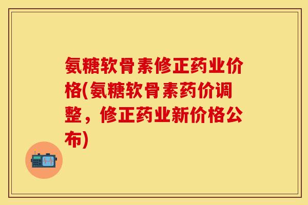 氨糖软骨素修正药业价格(氨糖软骨素药价调整，修正药业新价格公布)-第1张图片-关节保镖