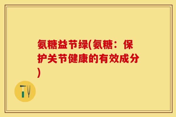 氨糖益节绿(氨糖：保护关节健康的有效成分)-第1张图片-关节保镖