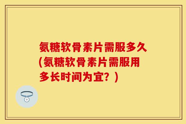 氨糖软骨素片需服多久(氨糖软骨素片需服用多长时间为宜？)-第1张图片-关节保镖