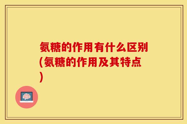 氨糖的作用有什么区别(氨糖的作用及其特点)-第1张图片-关节保镖