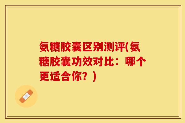 氨糖胶囊区别测评(氨糖胶囊功效对比：哪个更适合你？)-第1张图片-关节保镖