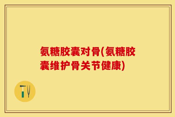 氨糖胶囊对骨(氨糖胶囊维护骨关节健康)-第1张图片-关节保镖