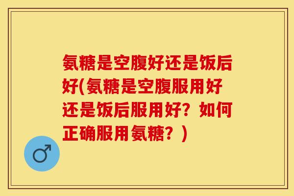 氨糖是空腹好还是饭后好(氨糖是空腹服用好还是饭后服用好？如何正确服用氨糖？)-第1张图片-关节保镖