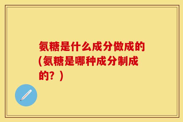 氨糖是什么成分做成的(氨糖是哪种成分制成的？)-第1张图片-关节保镖