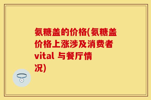 氨糖盖的价格(氨糖盖价格上涨涉及消费者 vital 与餐厅情况)-第1张图片-关节保镖