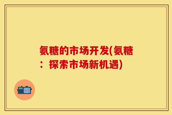 氨糖的市场开发(氨糖：探索市场新机遇)-第1张图片-关节保镖