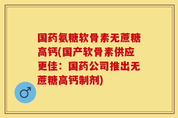 国药氨糖软骨素无蔗糖高钙(国产软骨素供应更佳：国药公司推出无蔗糖高钙制剂)-第1张图片-关节保镖