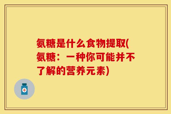 氨糖是什么食物提取(氨糖：一种你可能并不了解的营养元素)-第1张图片-关节保镖