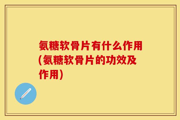 氨糖软骨片有什么作用(氨糖软骨片的功效及作用)-第1张图片-关节保镖