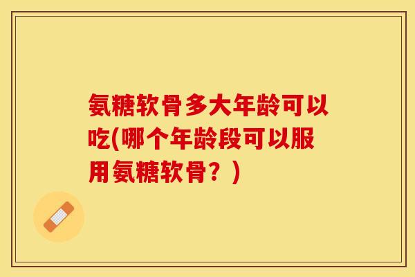 氨糖软骨多大年龄可以吃(哪个年龄段可以服用氨糖软骨？)-第1张图片-关节保镖