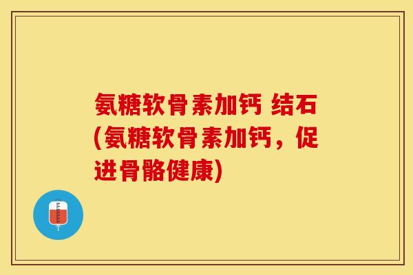 氨糖软骨素加钙 结石(氨糖软骨素加钙，促进骨骼健康)-第1张图片-关节保镖