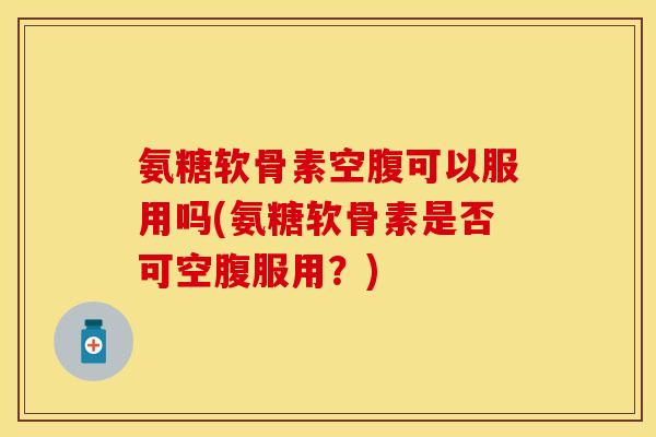 氨糖软骨素空腹可以服用吗(氨糖软骨素是否可空腹服用？)-第1张图片-关节保镖