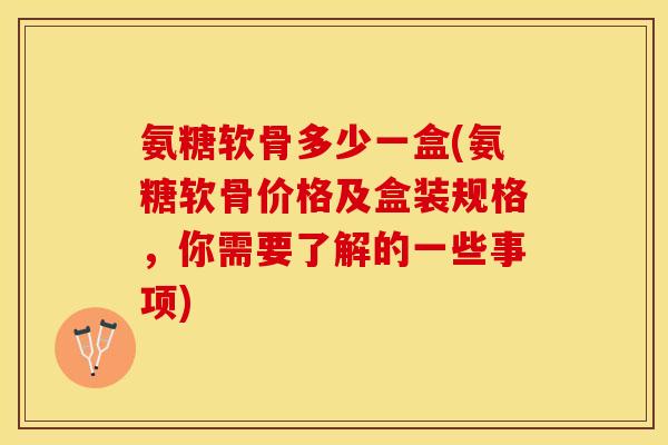 氨糖软骨多少一盒(氨糖软骨价格及盒装规格，你需要了解的一些事项)-第1张图片-关节保镖