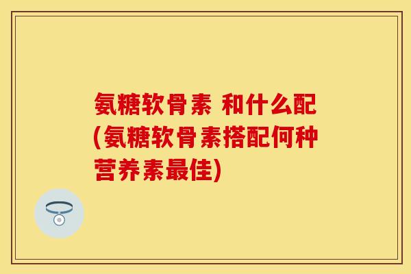 氨糖软骨素 和什么配(氨糖软骨素搭配何种营养素最佳)-第1张图片-关节保镖
